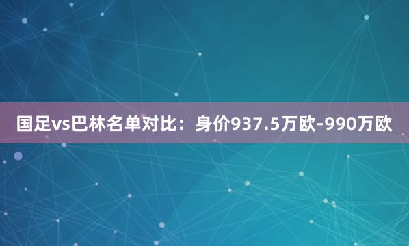 国足vs巴林名单对比：身价937.5万欧-990万欧