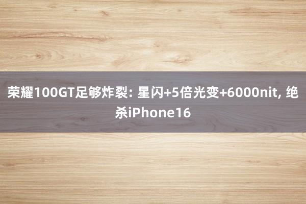 荣耀100GT足够炸裂: 星闪+5倍光变+6000nit, 绝杀iPhone16